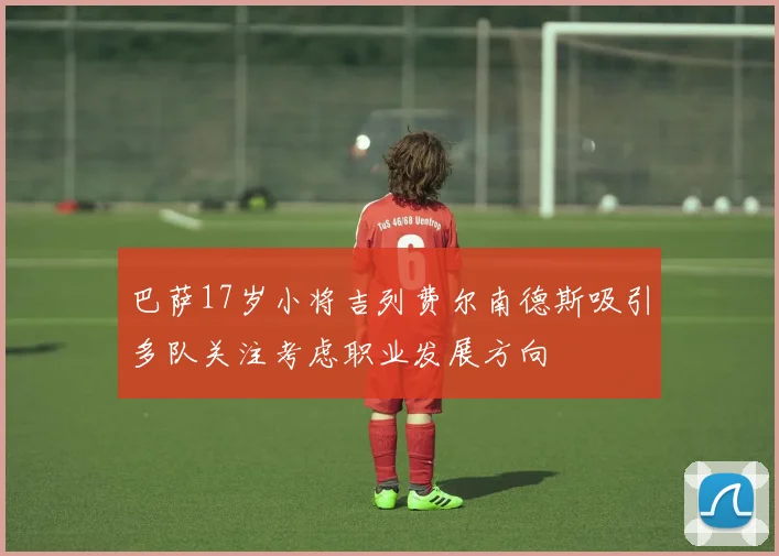 巴萨17岁小将吉列费尔南德斯吸引多队关注考虑职业发展方向