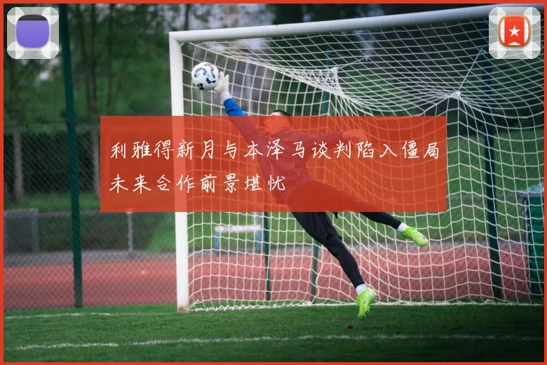 利雅得新月与本泽马谈判陷入僵局未来合作前景堪忧