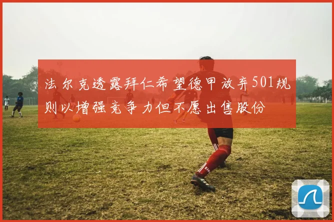 法尔克透露拜仁希望德甲放弃501规则以增强竞争力但不愿出售股份