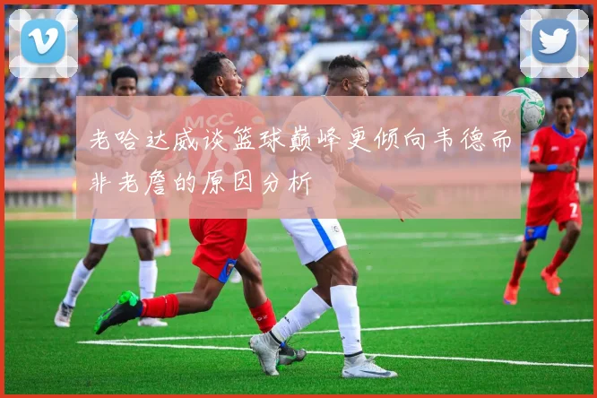 老哈达威谈篮球巅峰更倾向韦德而非老詹的原因分析