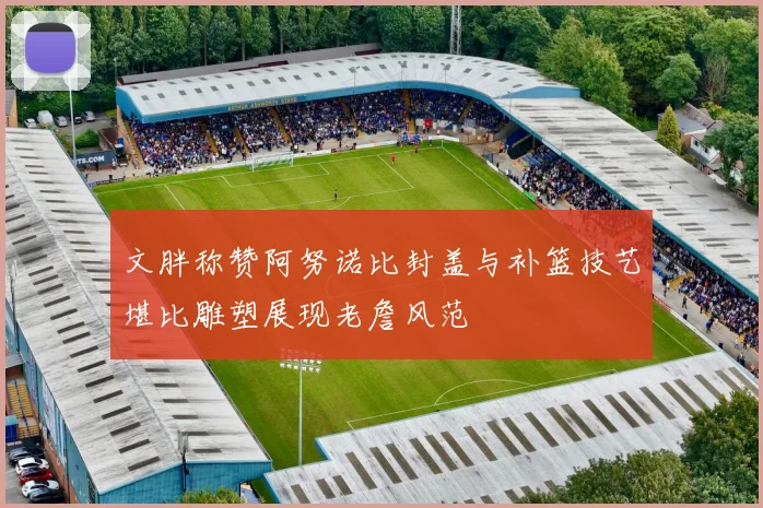 文胖称赞阿努诺比封盖与补篮技艺堪比雕塑展现老詹风范