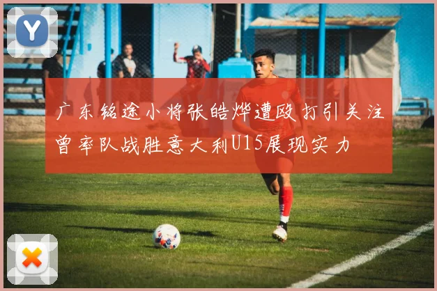 广东铭途小将张皓烨遭殴打引关注曾率队战胜意大利U15展现实力