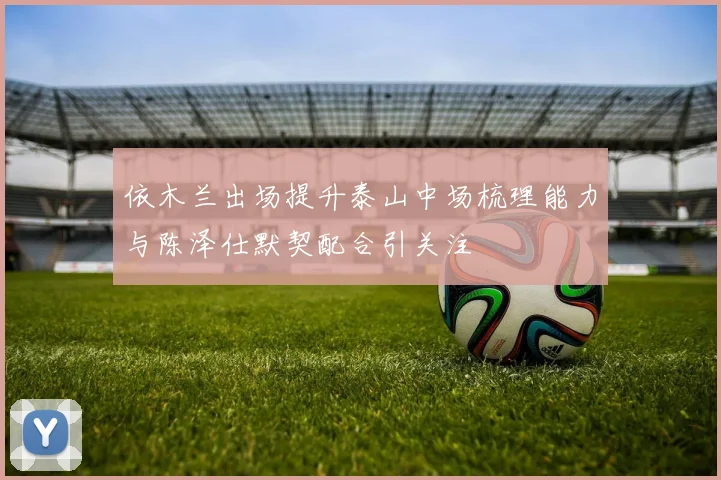 依木兰出场提升泰山中场梳理能力与陈泽仕默契配合引关注