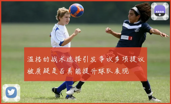 温格的战术选择引发争议多项提议被质疑是否真能提升球队表现