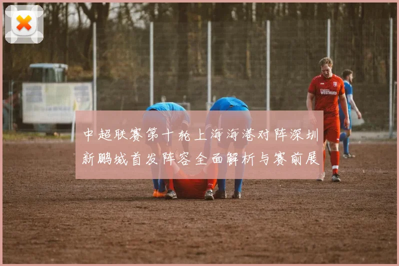 中超联赛第十轮上海海港对阵深圳新鹏城首发阵容全面解析与赛前展望