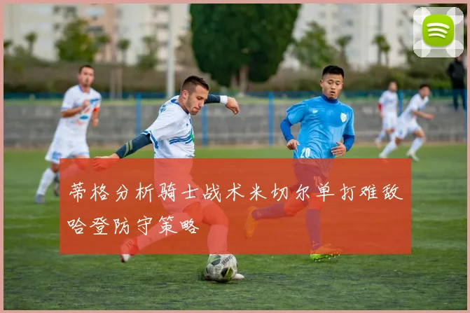 蒂格分析骑士战术米切尔单打难敌哈登防守策略