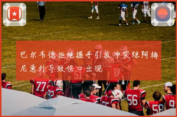 巴尔韦德拒绝握手引发冲突琼阿梅尼意外导致伤口出现