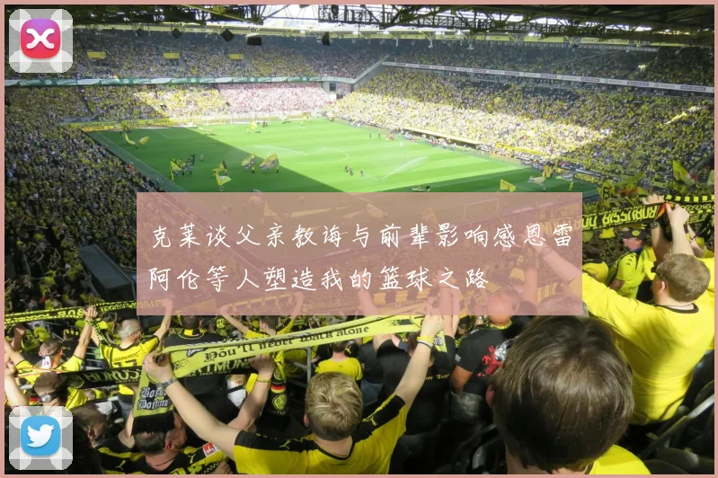克莱谈父亲教诲与前辈影响感恩雷阿伦等人塑造我的篮球之路