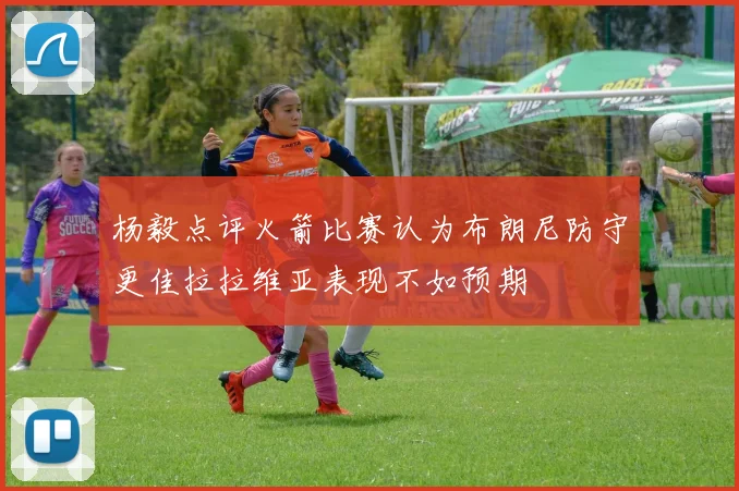 杨毅点评火箭比赛认为布朗尼防守更佳拉拉维亚表现不如预期