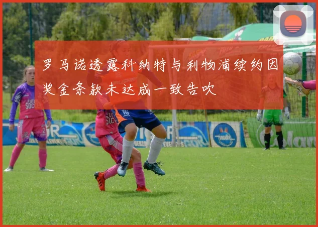 罗马诺透露科纳特与利物浦续约因奖金条款未达成一致告吹