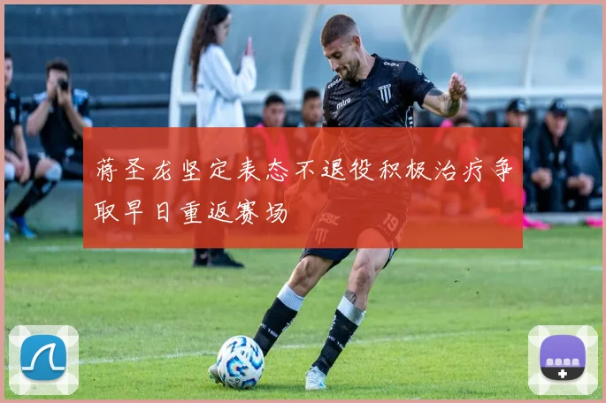 蒋圣龙坚定表态不退役积极治疗争取早日重返赛场