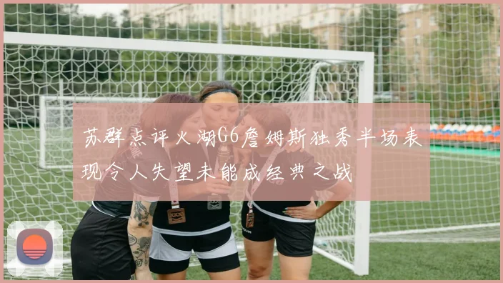 苏群点评火湖G6詹姆斯独秀半场表现令人失望未能成经典之战