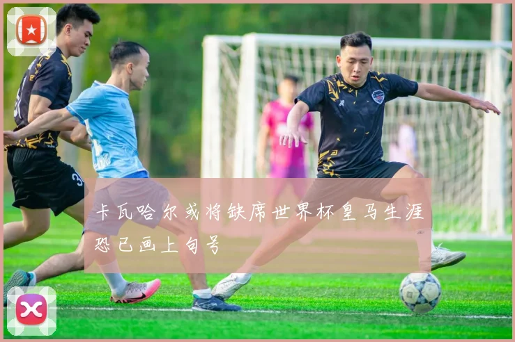 卡瓦哈尔或将缺席世界杯皇马生涯恐已画上句号