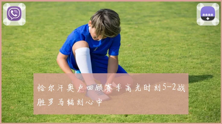 恰尔汗奥卢回顾赛季高光时刻5-2战胜罗马铭刻心中