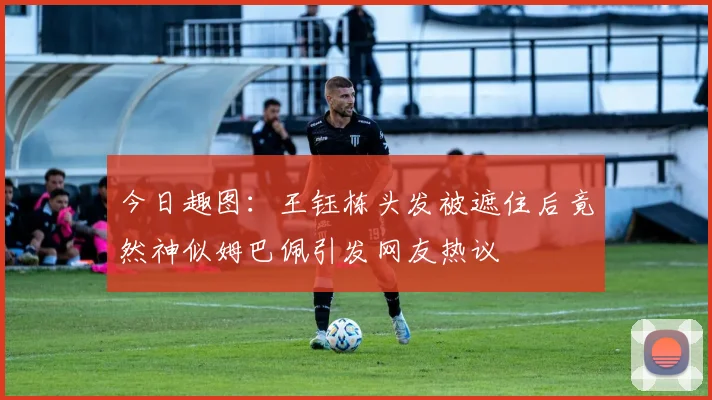 今日趣图：王钰栋头发被遮住后竟然神似姆巴佩引发网友热议