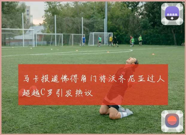 马卡报道佛得角门将沃齐尼亚过人超越C罗引发热议