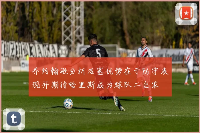 乔约翰逊分析活塞优势在于防守表现并期待哈里斯成为球队二当家