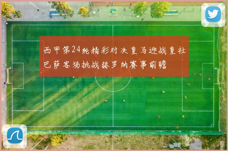 西甲第24轮精彩对决皇马迎战皇社巴萨客场挑战赫罗纳赛事前瞻