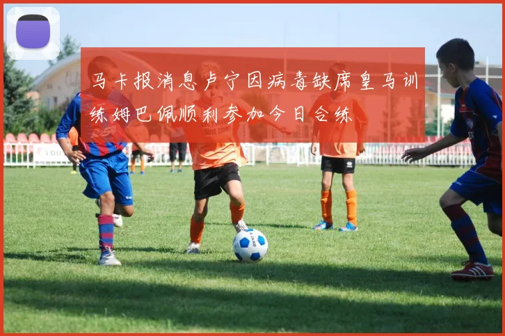 马卡报消息卢宁因病毒缺席皇马训练姆巴佩顺利参加今日合练