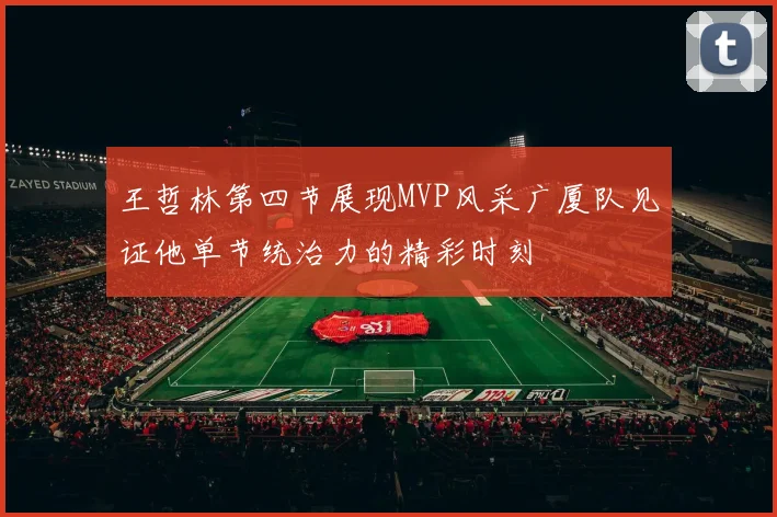 王哲林第四节展现MVP风采广厦队见证他单节统治力的精彩时刻