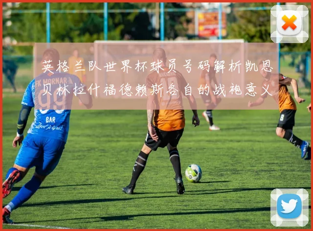 英格兰队世界杯球员号码解析凯恩贝林拉什福德赖斯各自的战袍意义