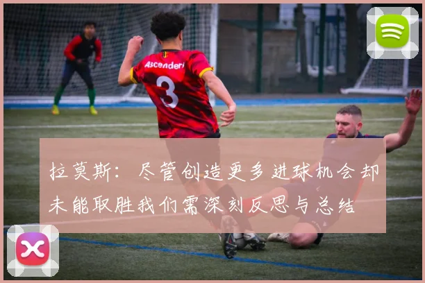 拉莫斯：尽管创造更多进球机会却未能取胜我们需深刻反思与总结