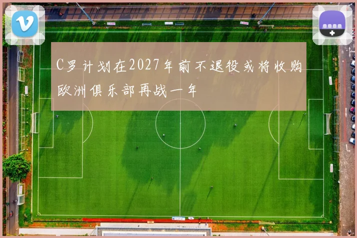 C罗计划在2027年前不退役或将收购欧洲俱乐部再战一年