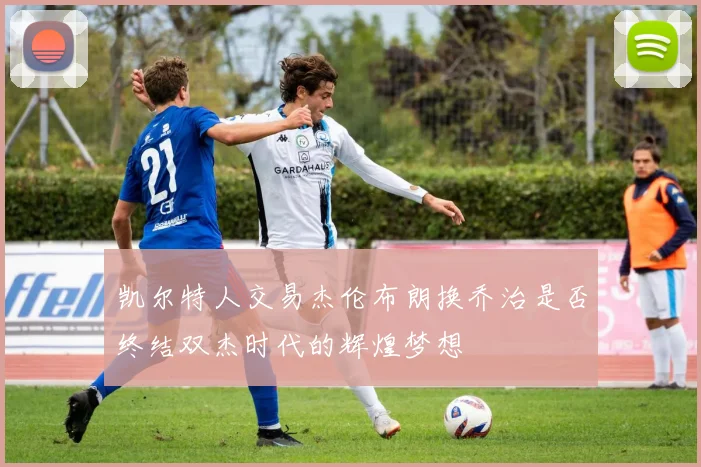 凯尔特人交易杰伦布朗换乔治是否终结双杰时代的辉煌梦想